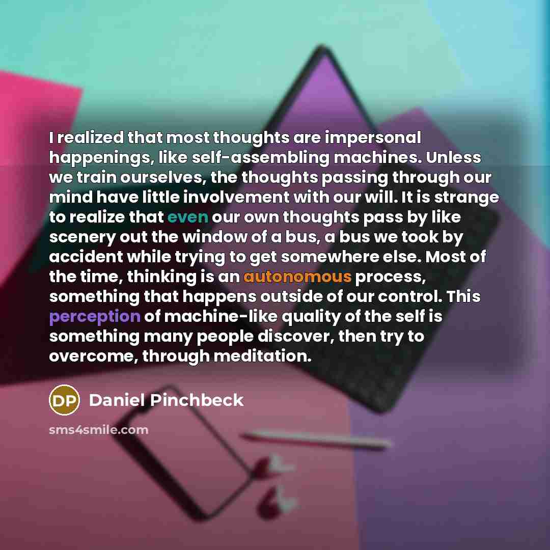 “I realized that most thoughts are impersonal happenings, like self-assembling machines. Unless we train ourselves, the thoughts passing through our mind have little involvement with our will. It is strange to realize that even our own thoughts pass by like scenery out the window of a bus, a bus we…” quote by Daniel Pinchbeck