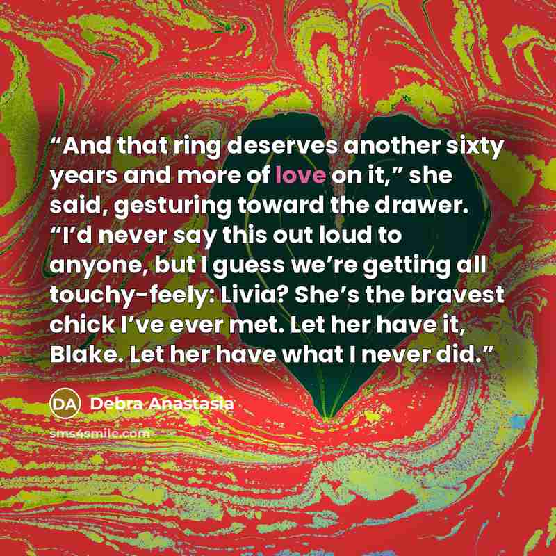 “And that ring deserves another sixty years and more of love on it,” she said, gesturing toward the drawer. “I’d never say this out loud to anyone, but I guess we’re getting all touchy-feely: Livia? She’s the bravest chick I’ve ever met. Let her have it, Blake. Let her have what I never did.” quote by Debra Anastasia