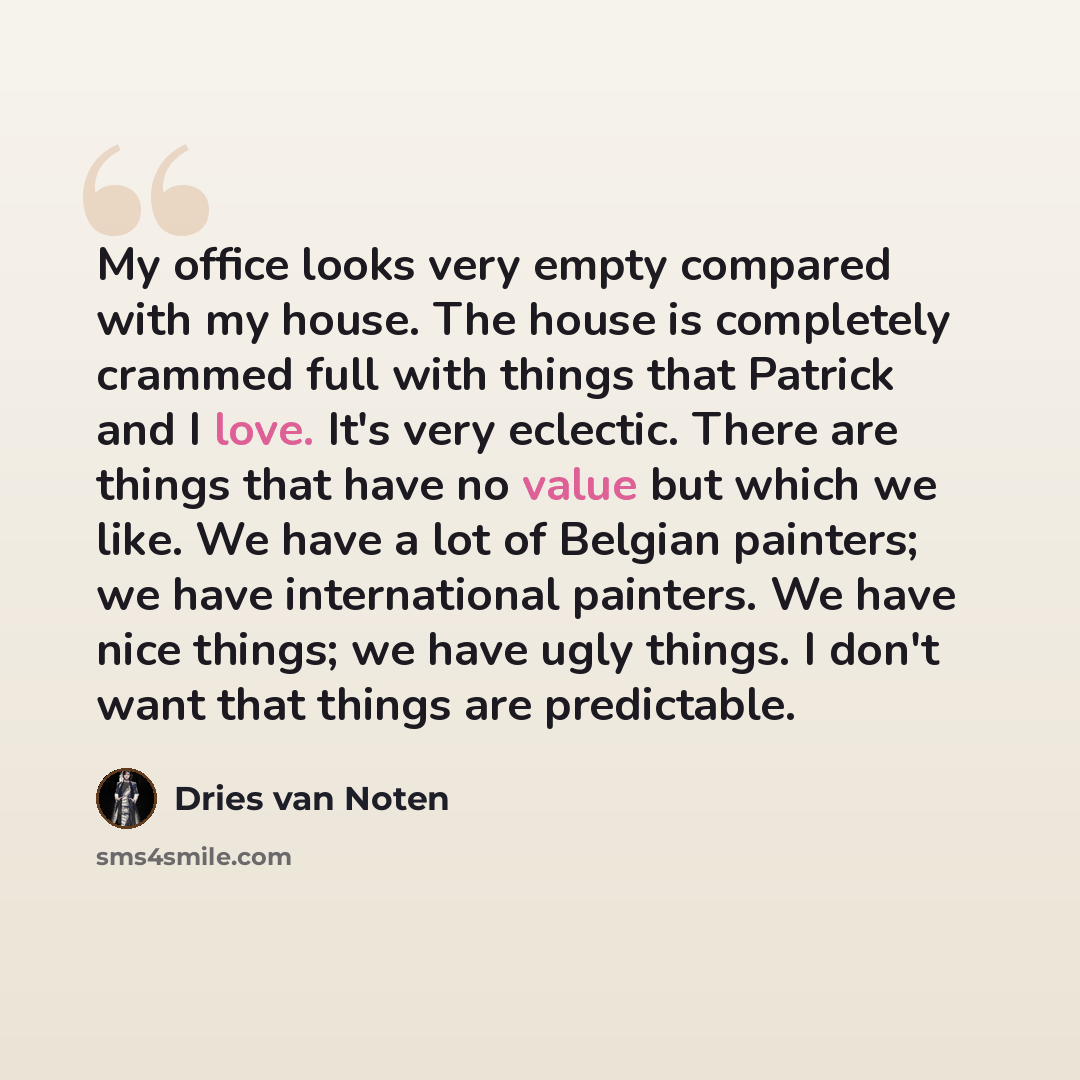 “My office looks very empty compared with my house. The house is completely crammed full with things that Patrick and I love. It's very eclectic. There are things that have no value but which we like. We have a lot of Belgian painters; we have international painters. We have nice things; we have…” quote by Dries van Noten