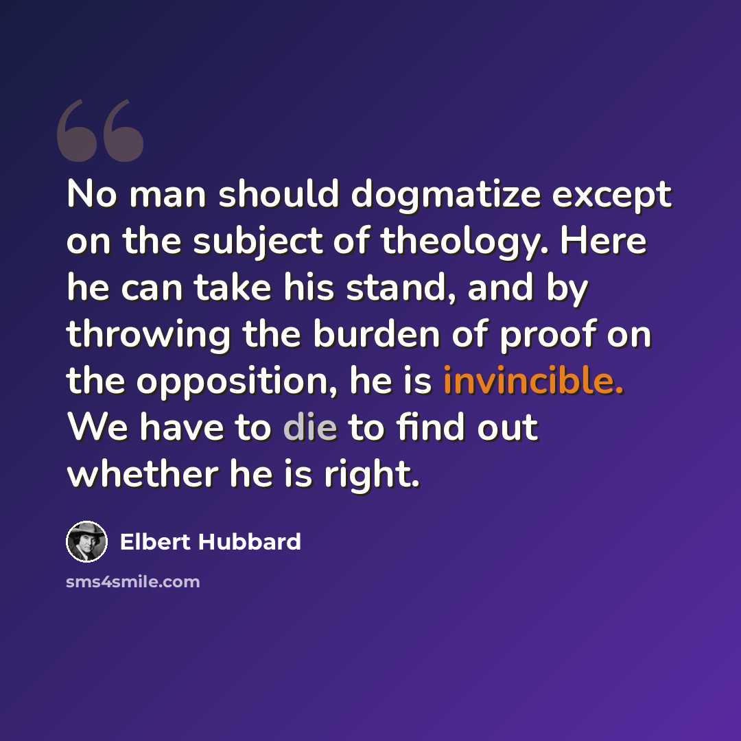 “No man should dogmatize except on the subject of theology. Here he can take his stand, and by throwing the burden of proof on the opposition, he is invincible. We have to die to find out whether he is right.” quote by Elbert Hubbard