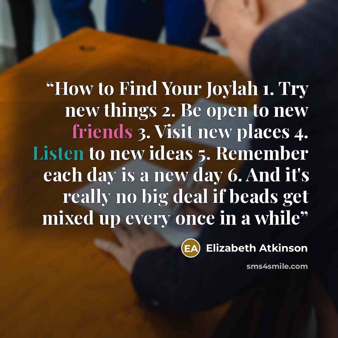“How to Find Your Joylah 1. Try new things 2. Be open to new friends 3. Visit new places 4. Listen to new ideas 5. Remember each day is a new day 6. And it's really no big deal if beads get mixed up every once in a while” quote by Elizabeth Atkinson