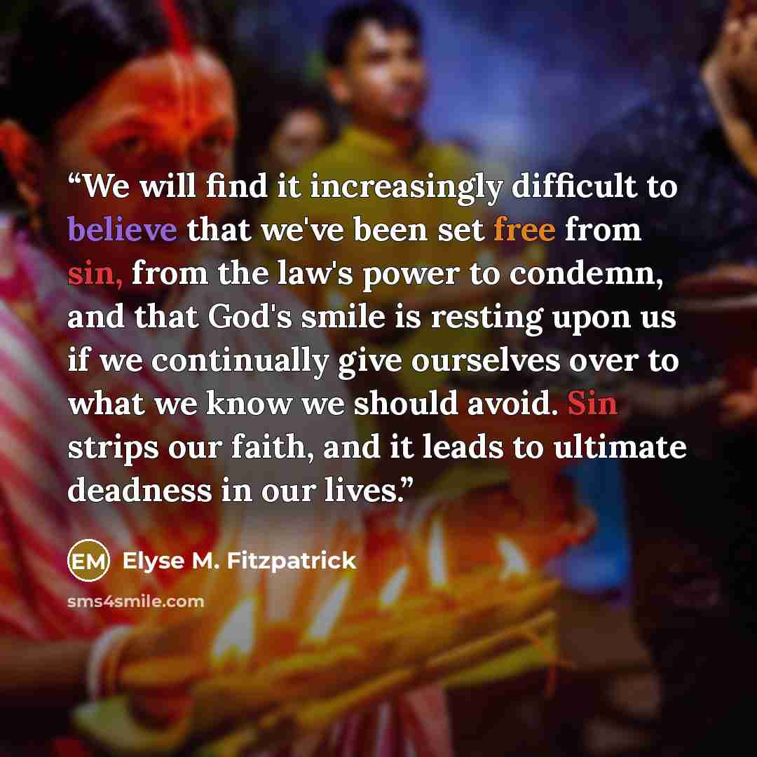 “We will find it increasingly difficult to believe that we've been set free from sin, from the law's power to condemn, and that God's smile is resting upon us if we continually give ourselves over to what we know we should avoid. Sin strips our faith, and it leads to ultimate deadness in our lives.” quote by Elyse M. Fitzpatrick