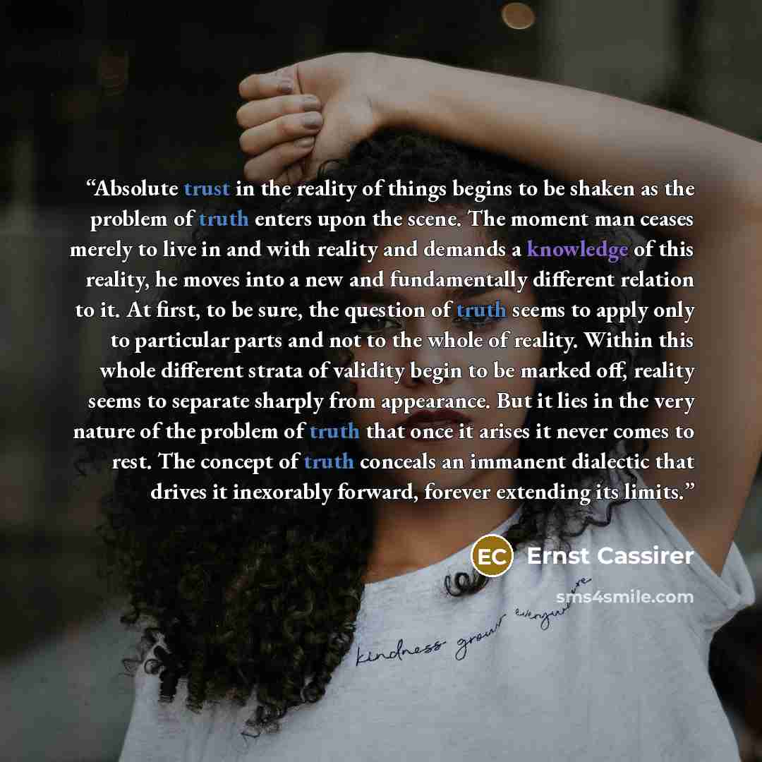 “Absolute trust in the reality of things begins to be shaken as the problem of truth enters upon the scene. The moment man ceases merely to live in and with reality and demands a knowledge of this reality, he moves into a new and fundamentally different relation to it. At first, to be sure, the…” quote by Ernst Cassirer