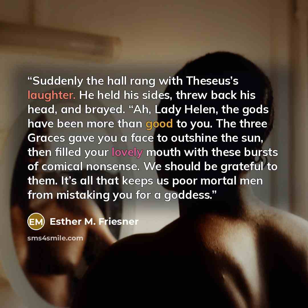 “Suddenly the hall rang with Theseus’s laughter. He held his sides, threw back his head, and brayed. “Ah, Lady Helen, the gods have been more than good to you. The three Graces gave you a face to outshine the sun, then filled your lovely mouth with these bursts of comical nonsense. We should be…” quote by Esther M. Friesner