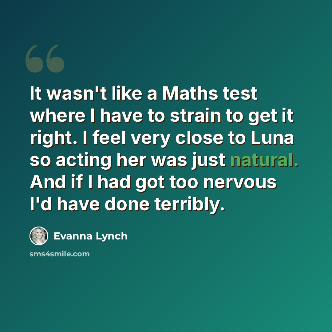 “It wasn't like a Maths test where I have to strain to get it right. I feel very close to Luna so acting her was just natural. And if I had got too nervous I'd have done terribly.” quote by Evanna Lynch