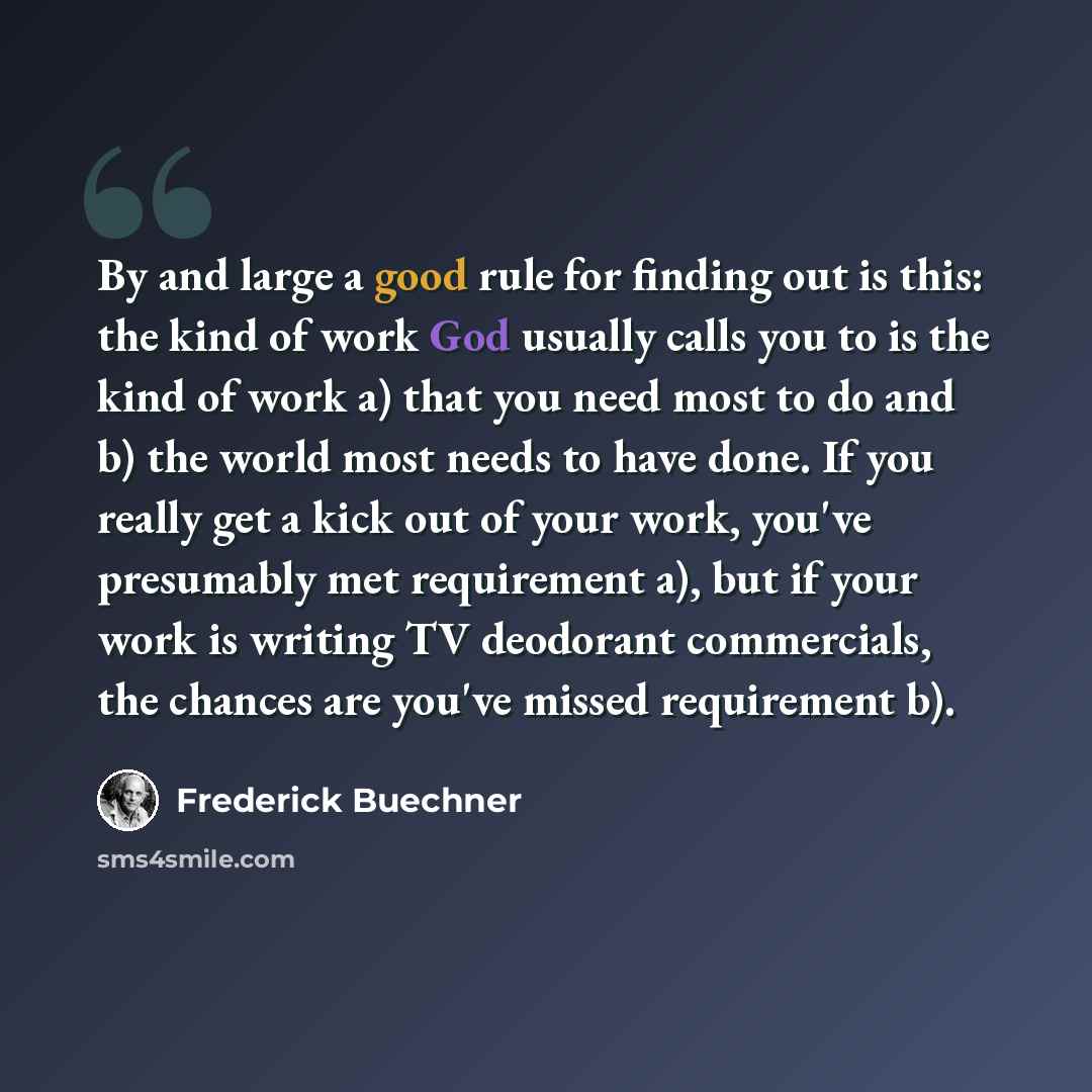 “By and large a good rule for finding out is this: the kind of work God usually calls you to is the kind of work a) that you need most to do and b) the world most needs to have done. If you really get a kick out of your work, you've presumably met requirement a), but if your work is writing TV…” quote by Frederick Buechner