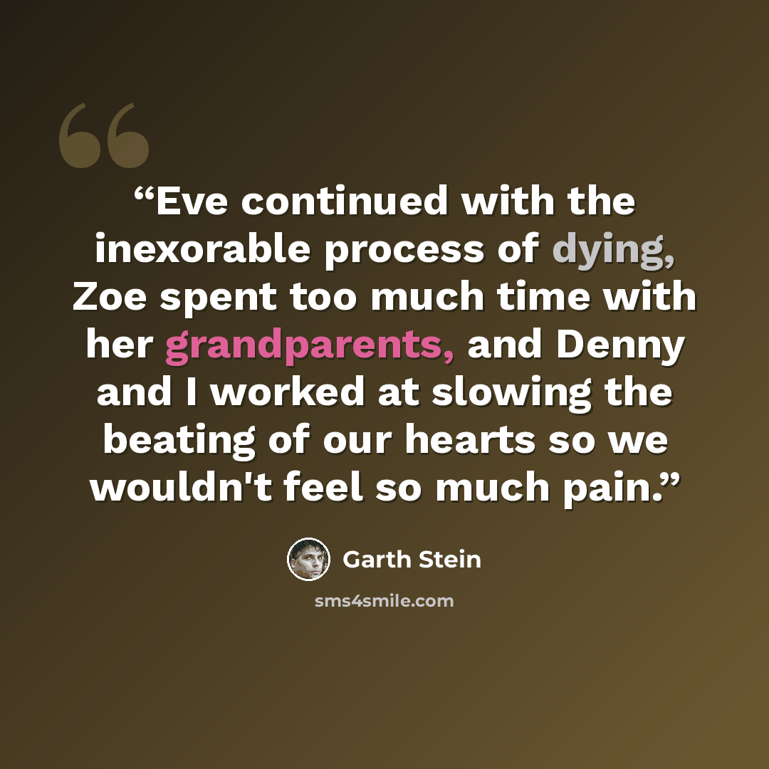 “Eve continued with the inexorable process of dying, Zoe spent too much time with her grandparents, and Denny and I worked at slowing the beating of our hearts so we wouldn't feel so much pain.” quote by Garth Stein