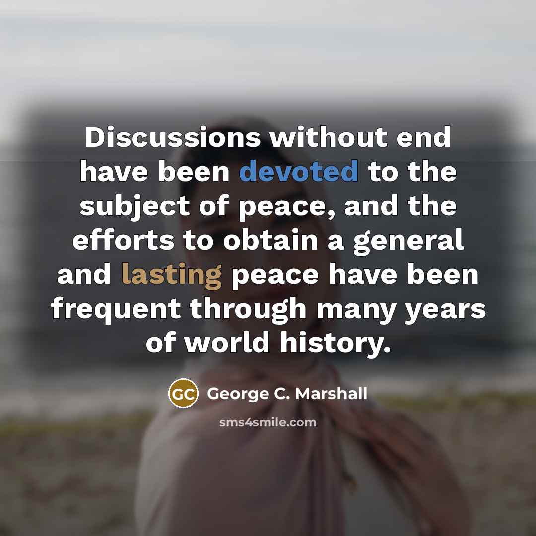 “Discussions without end have been devoted to the subject of peace, and the efforts to obtain a general and lasting peace have been frequent through many years of world history.” quote by George C. Marshall