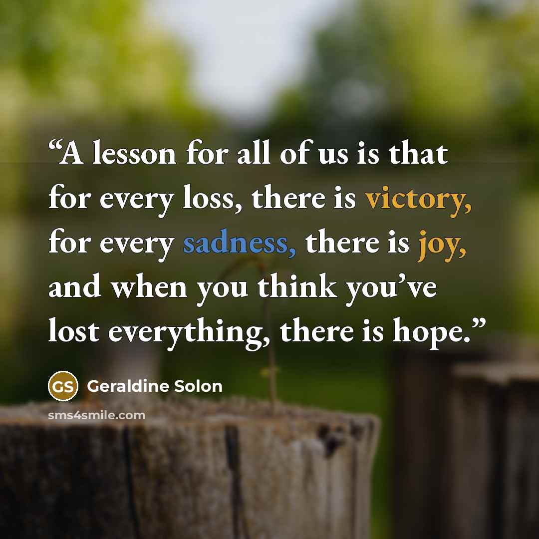 “A lesson for all of us is that for every loss, there is victory, for every sadness, there is joy, and when you think you’ve lost everything, there is hope.” quote by Geraldine Solon