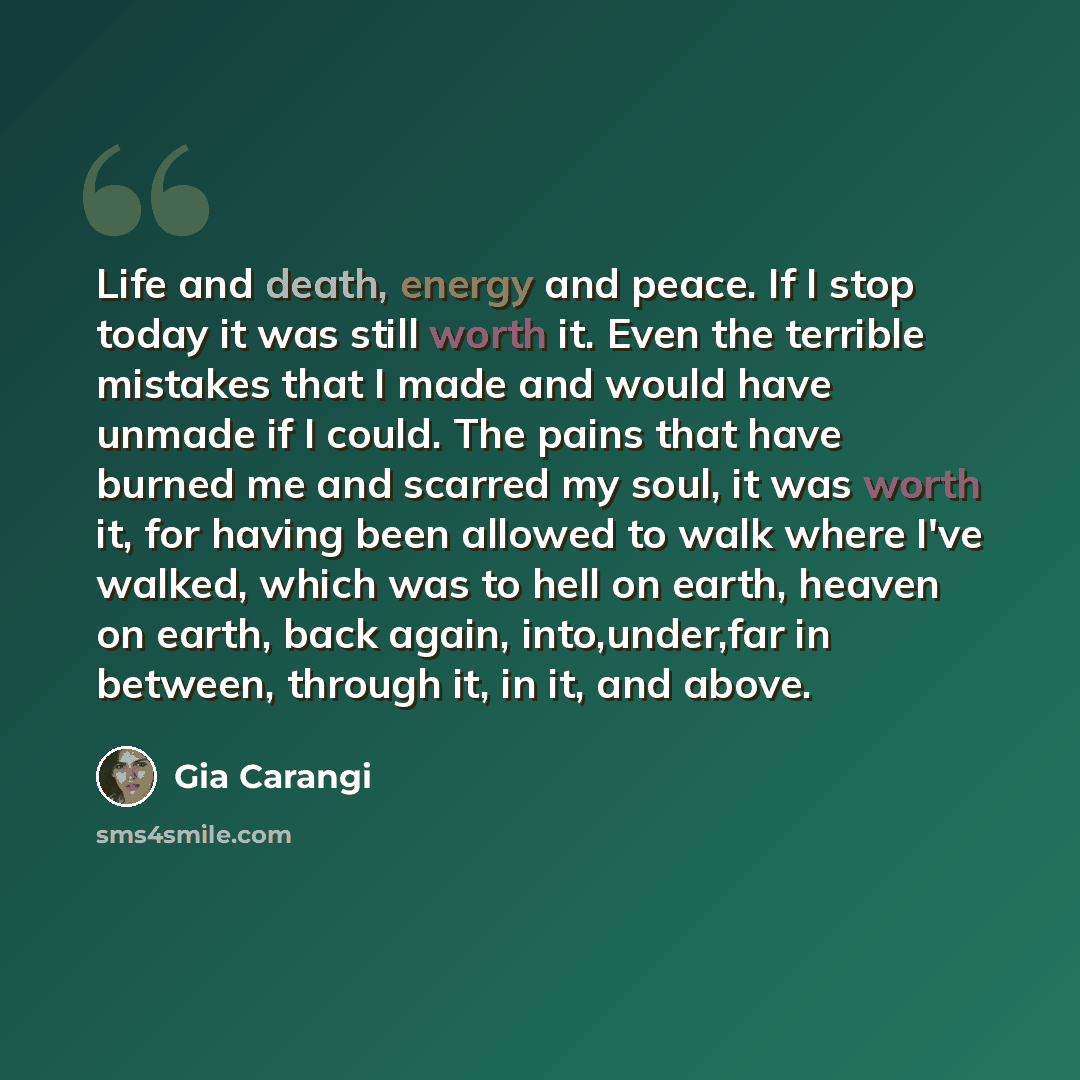 “Life and death, energy and peace. If I stop today it was still worth it. Even the terrible mistakes that I made and would have unmade if I could. The pains that have burned me and scarred my soul, it was worth it, for having been allowed to walk where I've walked, which was to hell on earth…” quote by Gia Carangi