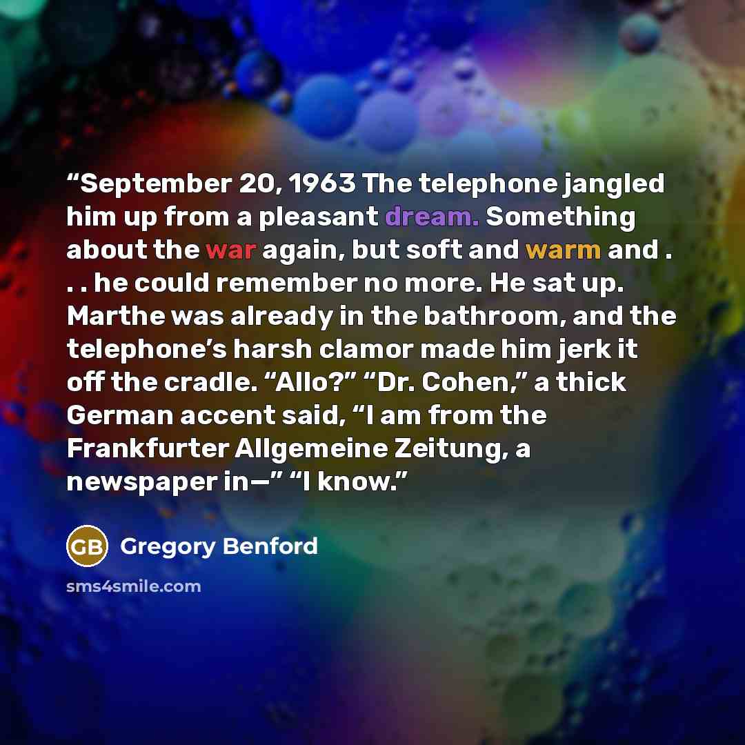 “September 20, 1963 The telephone jangled him up from a pleasant dream. Something about the war again, but soft and warm and . . . he could remember no more. He sat up. Marthe was already in the bathroom, and the telephone’s harsh clamor made him jerk it off the cradle. “Allo?” “Dr. Cohen,” a thick…” quote by Gregory Benford