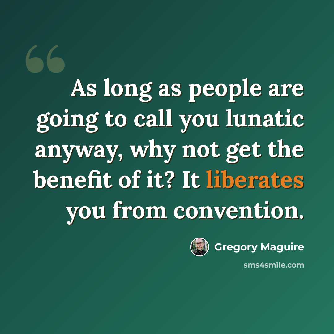 “As long as people are going to call you lunatic anyway, why not get the benefit of it? It liberates you from convention.” quote by Gregory Maguire