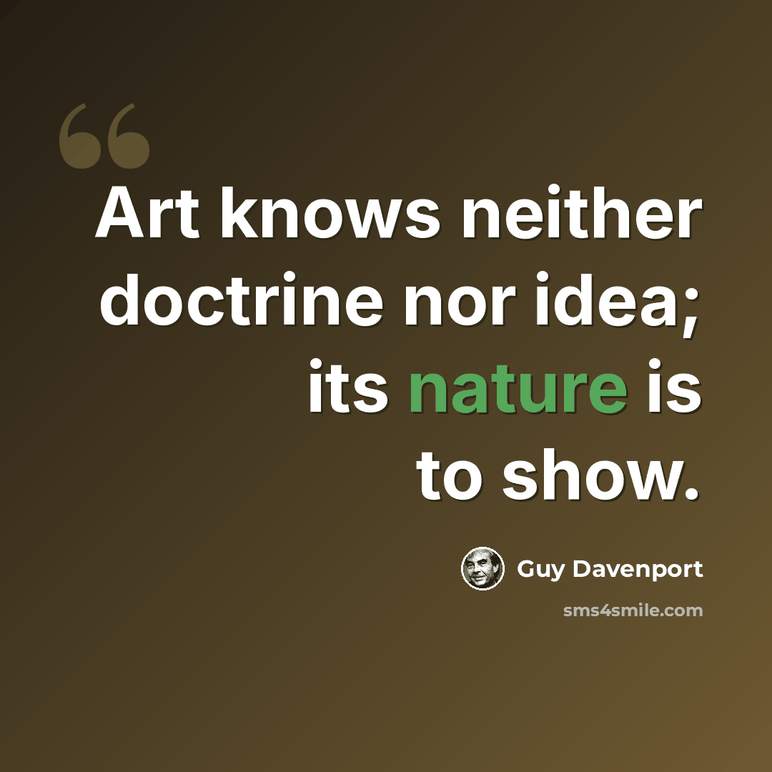 “Art knows neither doctrine nor idea; its nature is to show.” quote by Guy Davenport