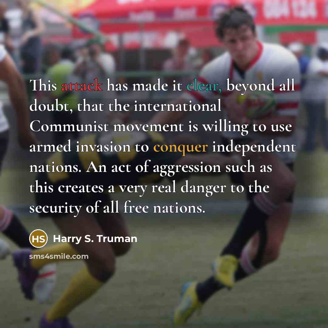 “This attack has made it clear, beyond all doubt, that the international Communist movement is willing to use armed invasion to conquer independent nations. An act of aggression such as this creates a very real danger to the security of all free nations.” quote by Harry S. Truman
