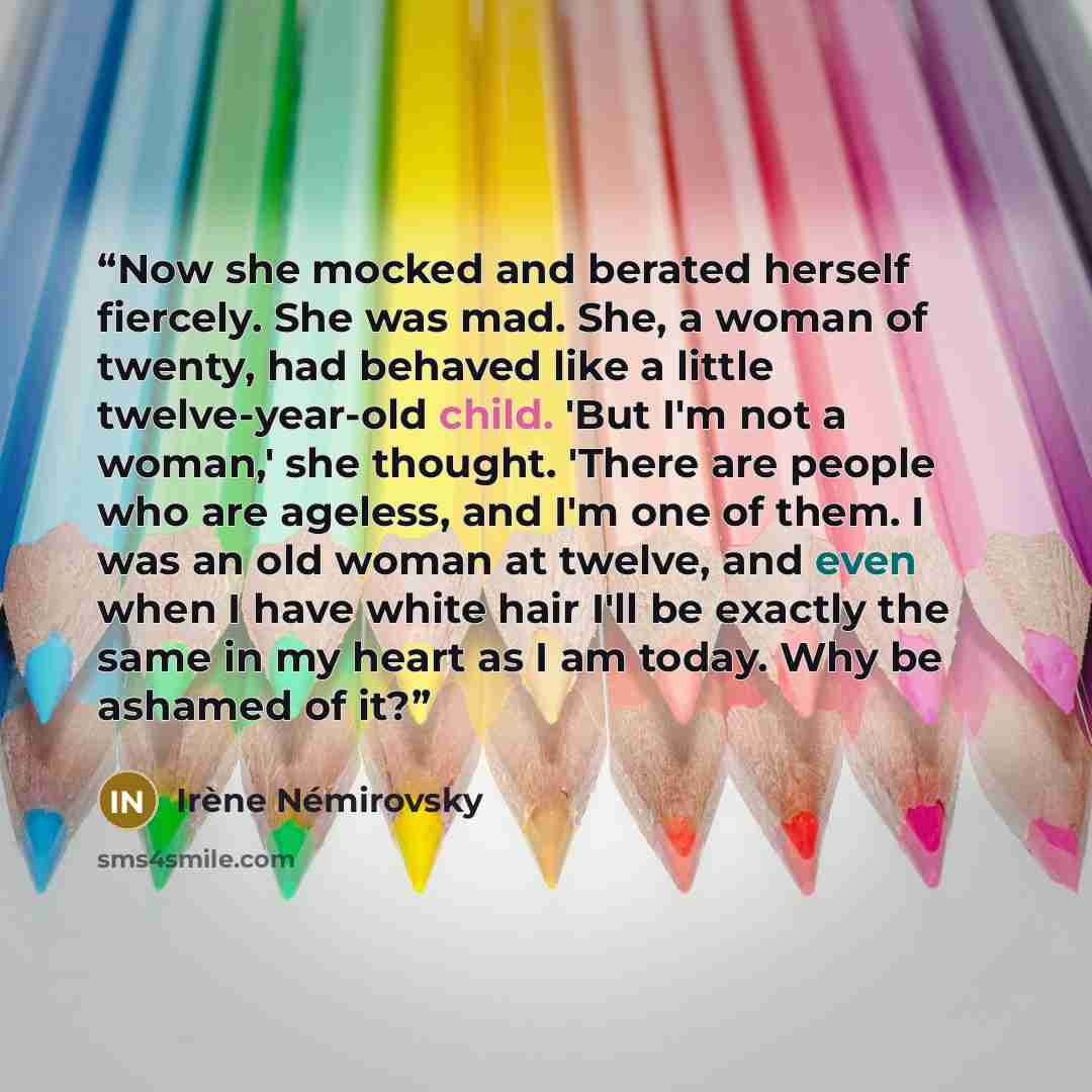 “Now she mocked and berated herself fiercely. She was mad. She, a woman of twenty, had behaved like a little twelve-year-old child. 'But I'm not a woman,' she thought. 'There are people who are ageless, and I'm one of them. I was an old woman at twelve, and even when I have white hair I'll be…” quote by Irène Némirovsky