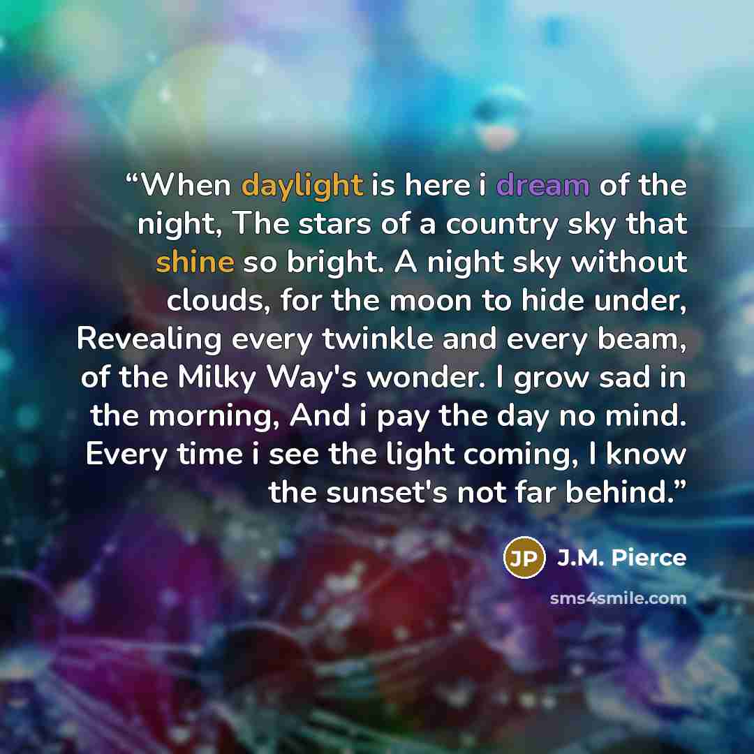 “When daylight is here i dream of the night, The stars of a country sky that shine so bright. A night sky without clouds, for the moon to hide under, Revealing every twinkle and every beam, of the Milky Way's wonder. I grow sad in the morning, And i pay the day no mind. Every time i see the light…” quote by J.M. Pierce