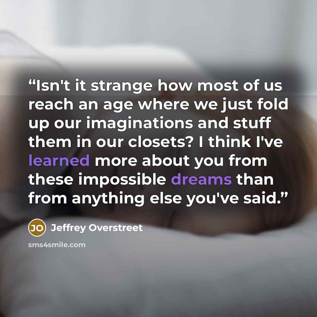 “Isn't it strange how most of us reach an age where we just fold up our imaginations and stuff them in our closets? I think I've learned more about you from these impossible dreams than from anything else you've said.” quote by Jeffrey Overstreet