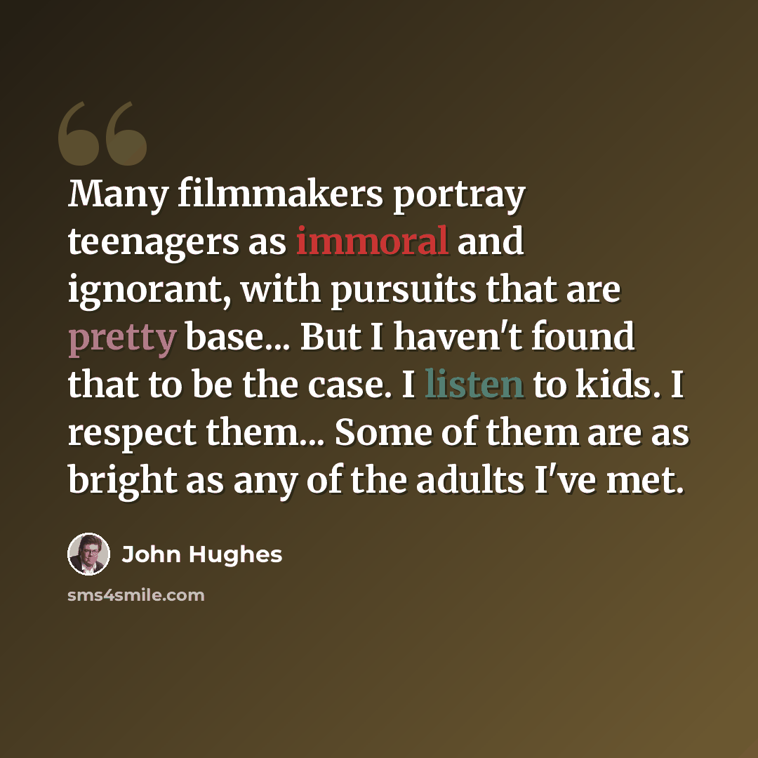 “Many filmmakers portray teenagers as immoral and ignorant, with pursuits that are pretty base... But I haven't found that to be the case. I listen to kids. I respect them... Some of them are as bright as any of the adults I've met.” quote by John Hughes