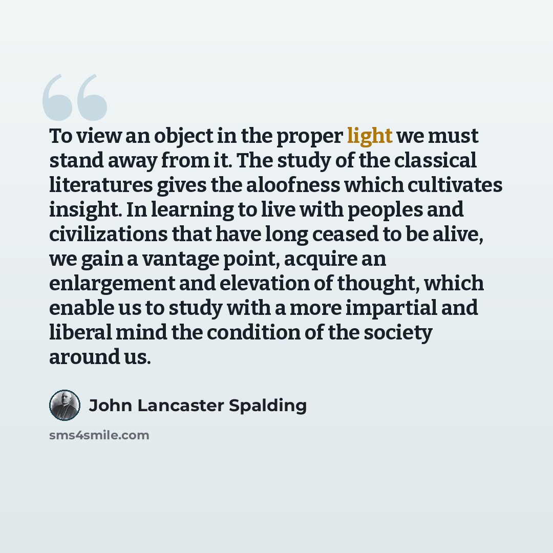 “To view an object in the proper light we must stand away from it. The study of the classical literatures gives the aloofness which cultivates insight. In learning to live with peoples and civilizations that have long ceased to be alive, we gain a vantage point, acquire an enlargement and elevation…” quote by John Lancaster Spalding