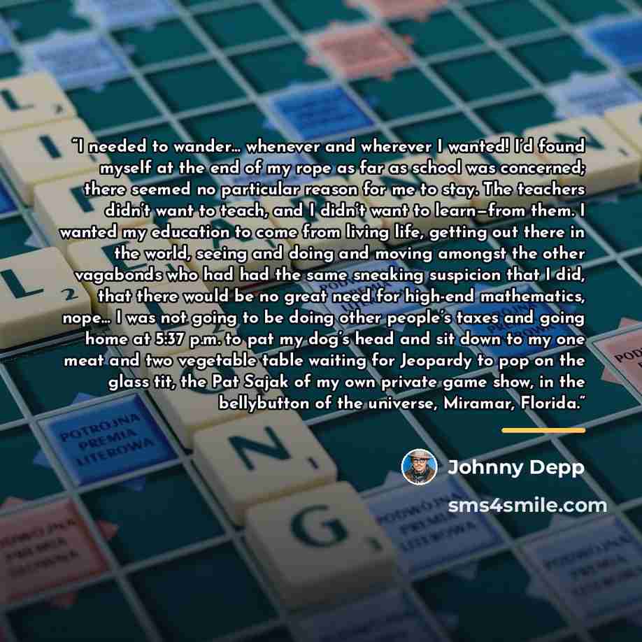 “I needed to wander… whenever and wherever I wanted! I’d found myself at the end of my rope as far as school was concerned; there seemed no particular reason for me to stay. The teachers didn’t want to teach, and I didn’t want to learn—from them. I wanted my education to come from living life…” quote by Johnny Depp