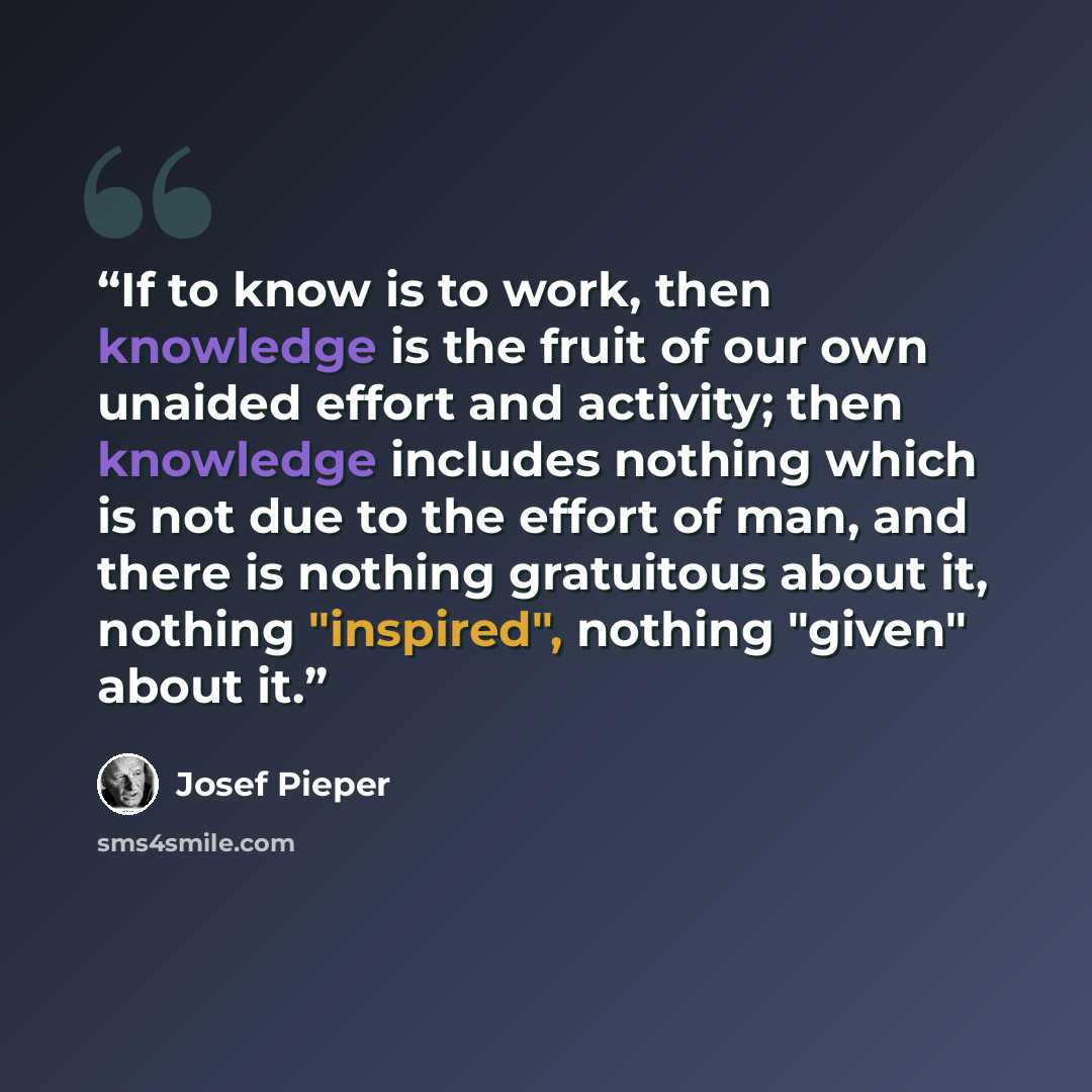 “If to know is to work, then knowledge is the fruit of our own unaided effort and activity; then knowledge includes nothing which is not due to the effort of man, and there is nothing gratuitous about it, nothing "inspired", nothing "given" about it.” quote by Josef Pieper