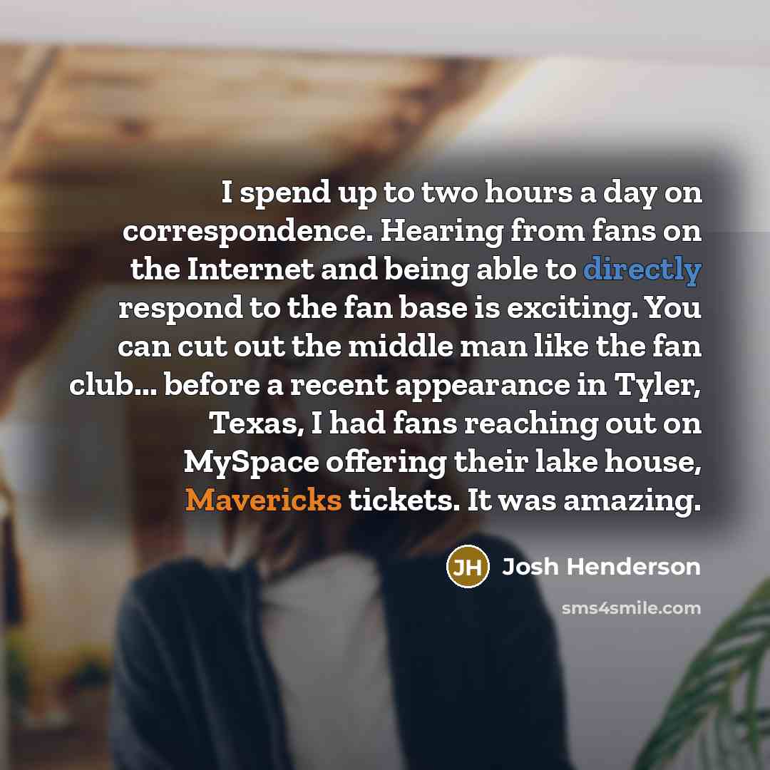 “I spend up to two hours a day on correspondence. Hearing from fans on the Internet and being able to directly respond to the fan base is exciting. You can cut out the middle man like the fan club... before a recent appearance in Tyler, Texas, I had fans reaching out on MySpace offering their lake…” quote by Josh Henderson