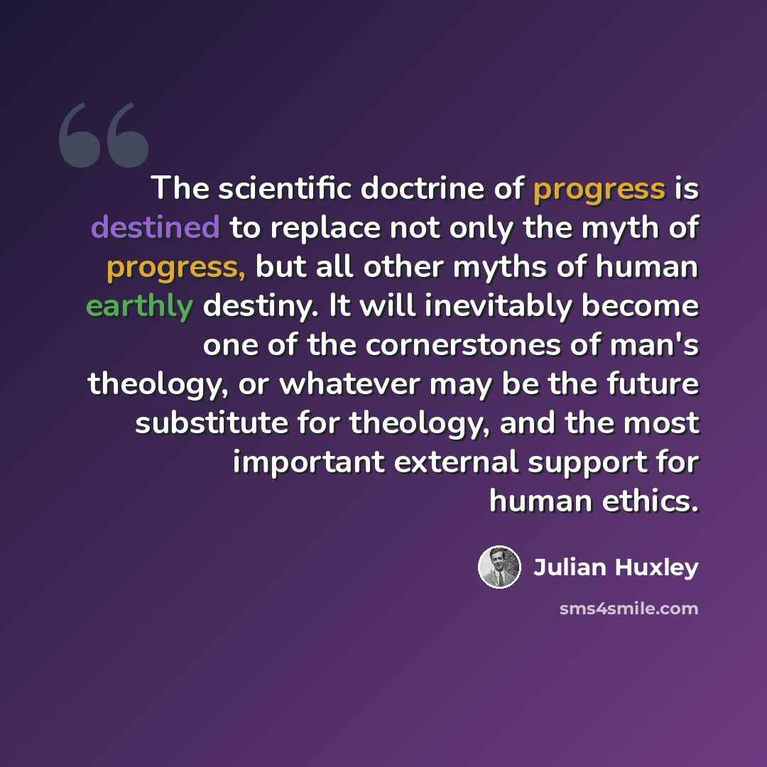 “The scientific doctrine of progress is destined to replace not only the myth of progress, but all other myths of human earthly destiny. It will inevitably become one of the cornerstones of man's theology, or whatever may be the future substitute for theology, and the most important external…” quote by Julian Huxley
