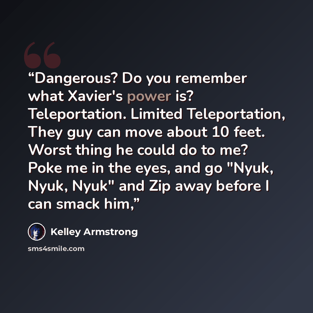 “Dangerous? Do you remember what Xavier's power is? Teleportation. Limited Teleportation, They guy can move about 10 feet. Worst thing he could do to me? Poke me in the eyes, and go "Nyuk, Nyuk, Nyuk" and Zip away before I can smack him,” quote by Kelley Armstrong