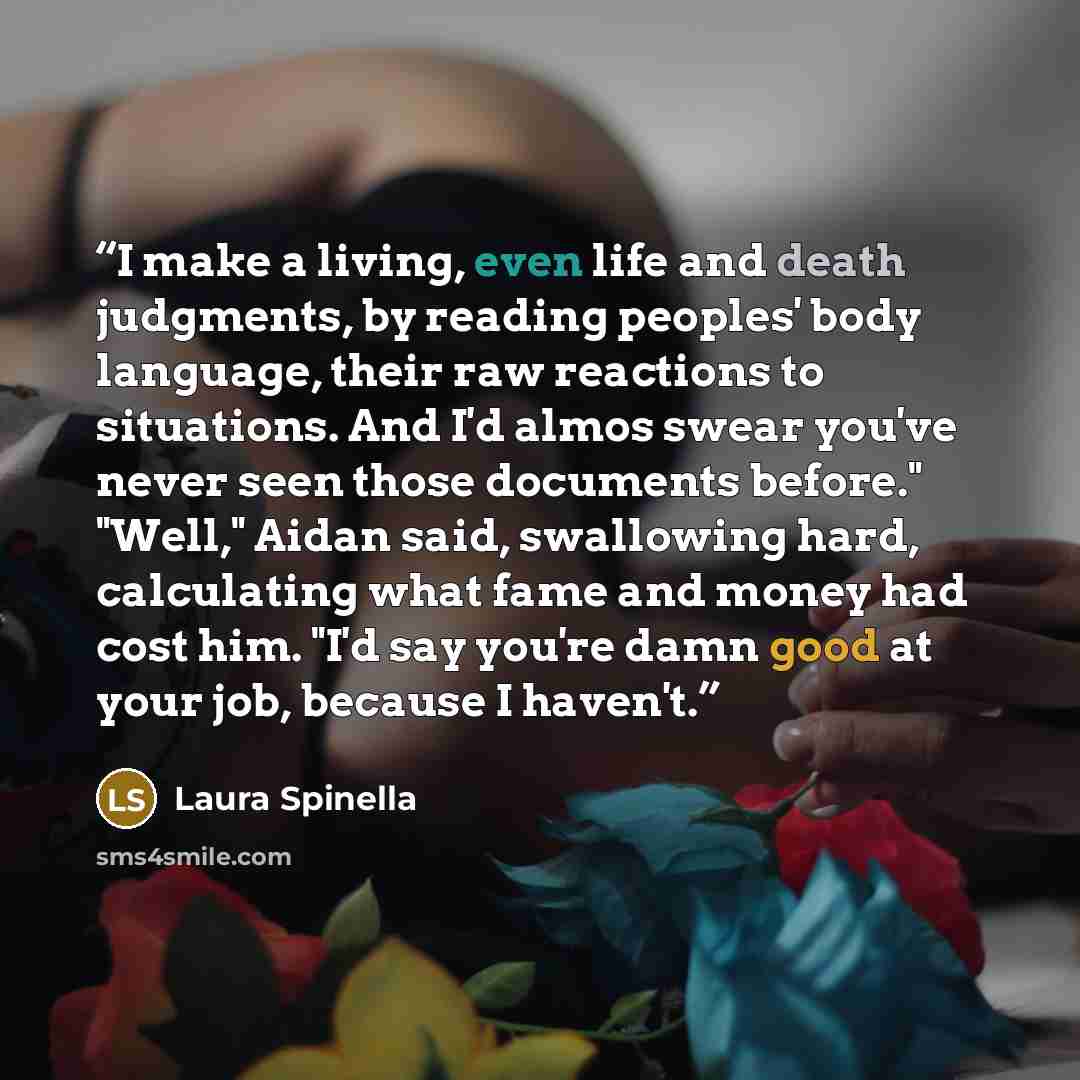 “I make a living, even life and death judgments, by reading peoples' body language, their raw reactions to situations. And I'd almos swear you've never seen those documents before." "Well," Aidan said, swallowing hard, calculating what fame and money had cost him. "I'd say you're damn good at your…” quote by Laura Spinella
