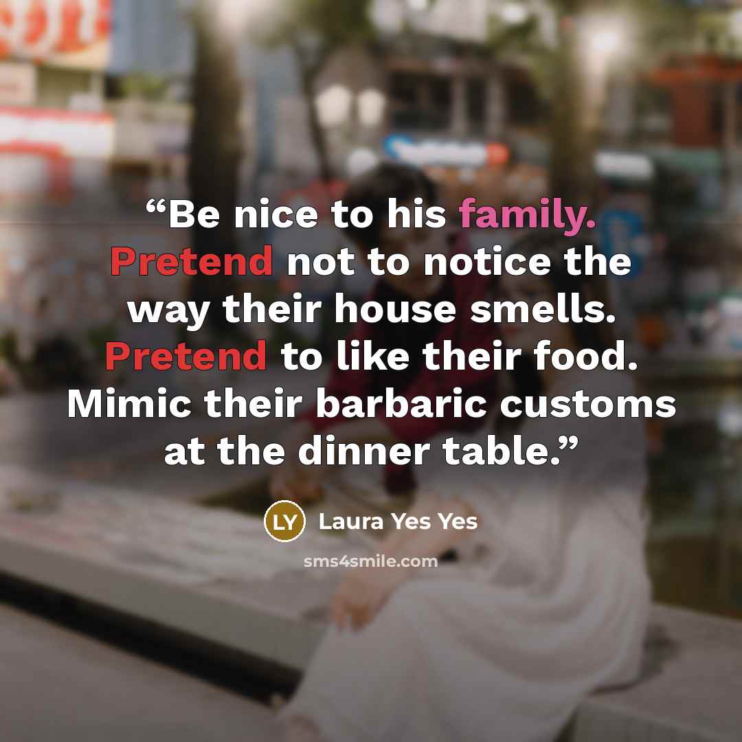 “Be nice to his family. Pretend not to notice the way their house smells. Pretend to like their food. Mimic their barbaric customs at the dinner table.” quote by Laura Yes Yes