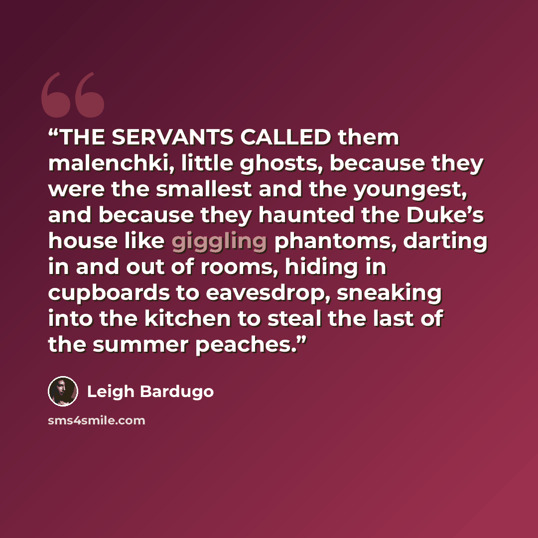 “THE SERVANTS CALLED them malenchki, little ghosts, because they were the smallest and the youngest, and because they haunted the Duke’s house like giggling phantoms, darting in and out of rooms, hiding in cupboards to eavesdrop, sneaking into the kitchen to steal the last of the summer peaches.” quote by Leigh Bardugo