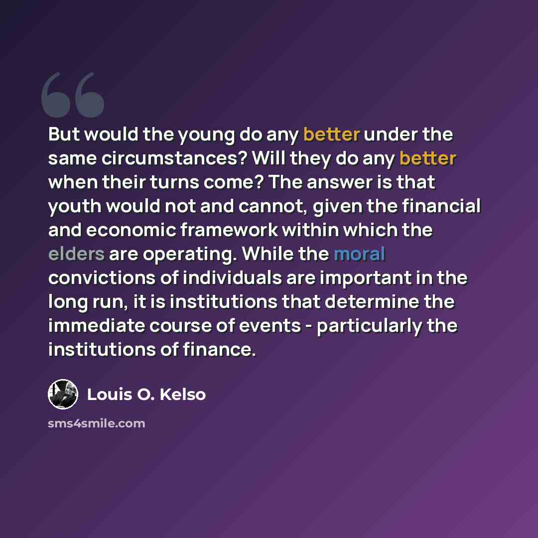 “But would the young do any better under the same circumstances? Will they do any better when their turns come? The answer is that youth would not and cannot, given the financial and economic framework within which the elders are operating. While the moral convictions of individuals are important…” quote by Louis O. Kelso