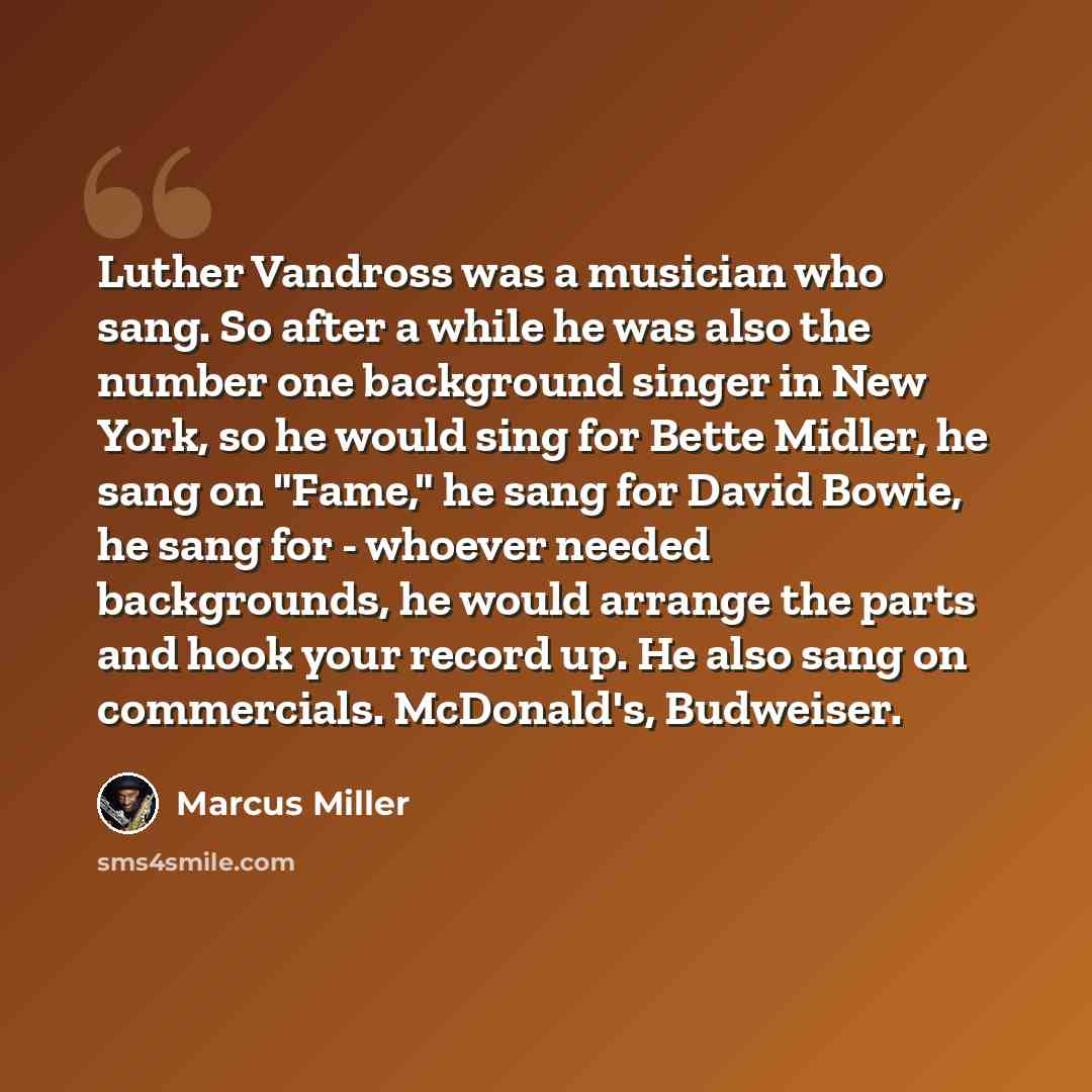 “Luther Vandross was a musician who sang. So after a while he was also the number one background singer in New York, so he would sing for Bette Midler, he sang on "Fame," he sang for David Bowie, he sang for - whoever needed backgrounds, he would arrange the parts and hook your record up. He also…” quote by Marcus Miller