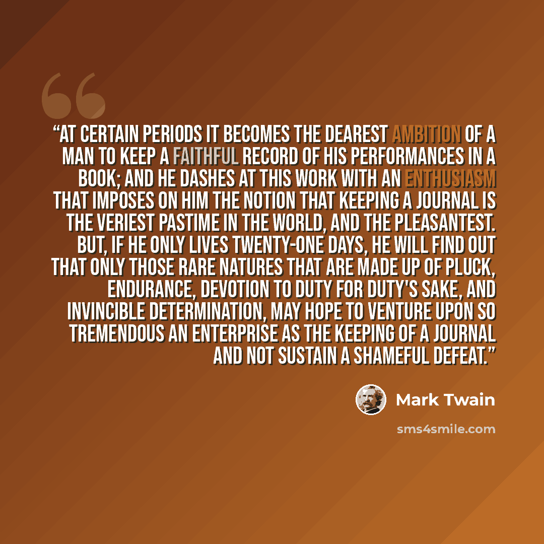 “At certain periods it becomes the dearest ambition of a man to keep a faithful record of his performances in a book; and he dashes at this work with an enthusiasm that imposes on him the notion that keeping a journal is the veriest pastime in the world, and the pleasantest. But, if he only lives…” quote by Mark Twain