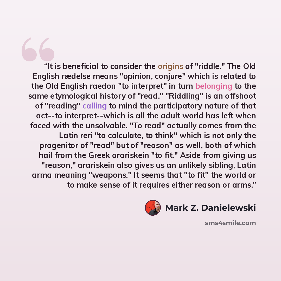 “It is beneficial to consider the origins of "riddle." The Old English rædelse means "opinion, conjure" which is related to the Old English raedon "to interpret" in turn belonging to the same etymological history of "read." "Riddling" is an offshoot of "reading" calling to mind the participatory…” quote by Mark Z. Danielewski
