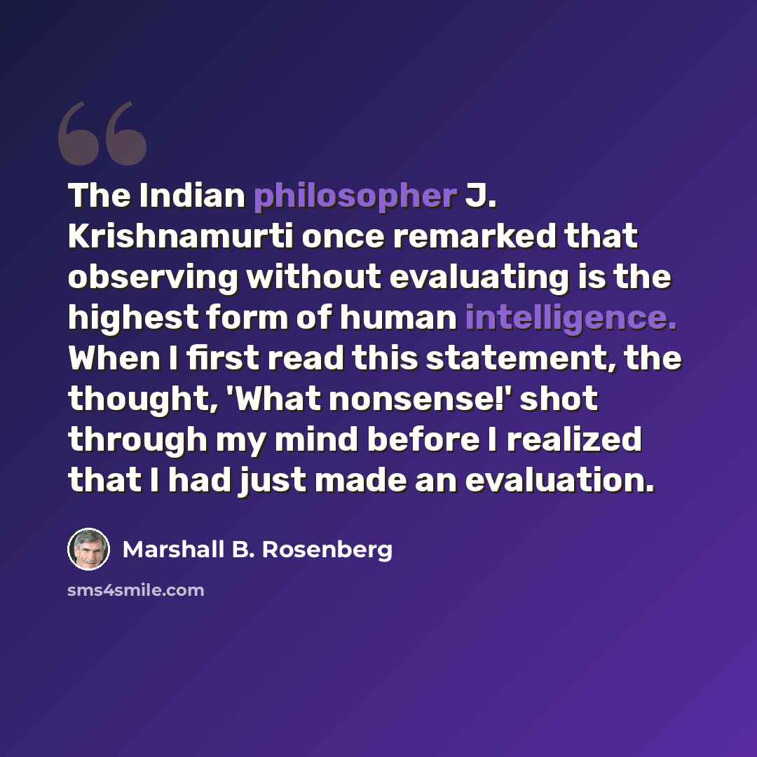 “The Indian philosopher J. Krishnamurti once remarked that observing without evaluating is the highest form of human intelligence. When I first read this statement, the thought, 'What nonsense!' shot through my mind before I realized that I had just made an evaluation.” quote by Marshall B. Rosenberg