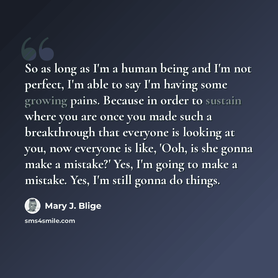 “So as long as I'm a human being and I'm not perfect, I'm able to say I'm having some growing pains. Because in order to sustain where you are once you made such a breakthrough that everyone is looking at you, now everyone is like, 'Ooh, is she gonna make a mistake?' Yes, I'm going to make a…” quote by Mary J. Blige
