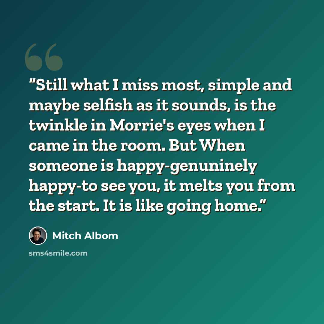 “Still what I miss most, simple and maybe selfish as it sounds, is the twinkle in Morrie's eyes when I came in the room. But When someone is happy-genuninely happy-to see you, it melts you from the start. It is like going home.” quote by Mitch Albom