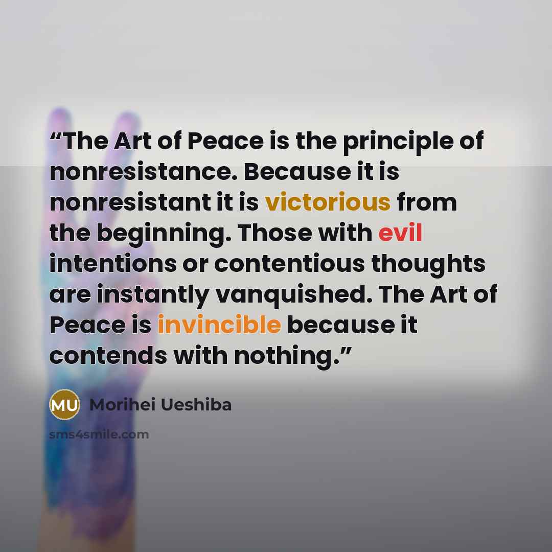 “The Art of Peace is the principle of nonresistance. Because it is nonresistant it is victorious from the beginning. Those with evil intentions or contentious thoughts are instantly vanquished. The Art of Peace is invincible because it contends with nothing.” quote by Morihei Ueshiba