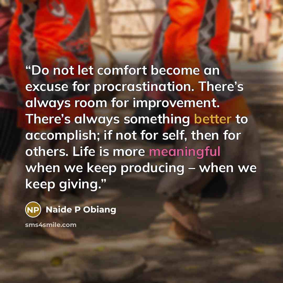 “Do not let comfort become an excuse for procrastination. There’s always room for improvement. There’s always something better to accomplish; if not for self, then for others. Life is more meaningful when we keep producing – when we keep giving.” quote by Naide P Obiang