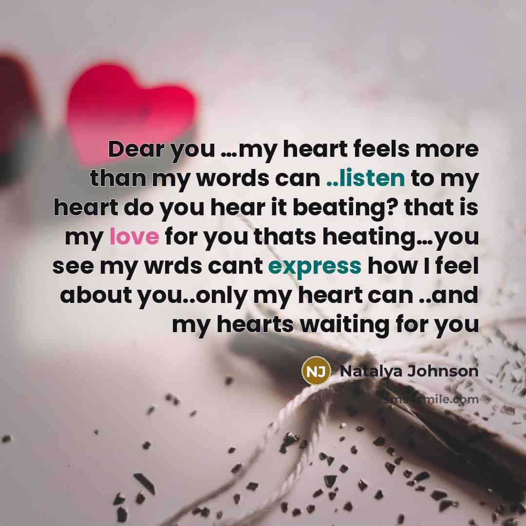 “Dear you …my heart feels more than my words can ..listen to my heart do you hear it beating? that is my love for you thats heating…you see my wrds cant express how I feel about you..only my heart can ..and my hearts waiting for you” quote by Natalya Johnson