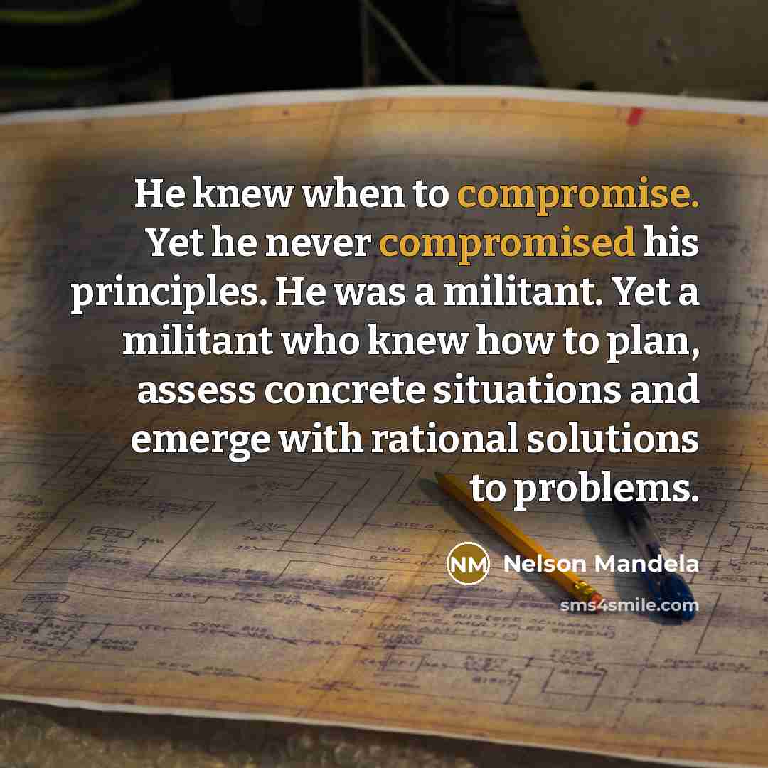 “He knew when to compromise. Yet he never compromised his principles. He was a militant. Yet a militant who knew how to plan, assess concrete situations and emerge with rational solutions to problems.” quote by Nelson Mandela