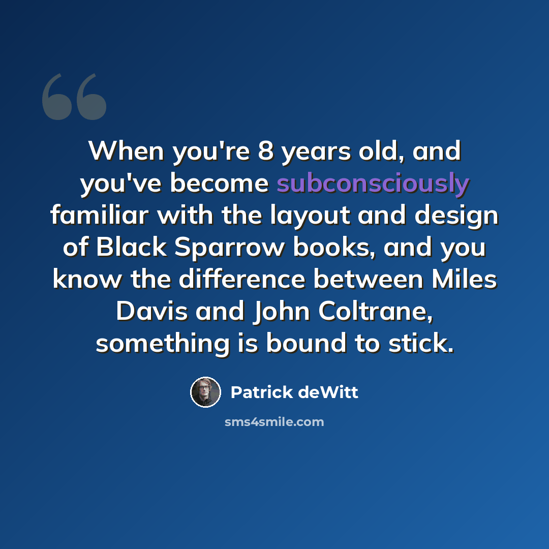 “When you're 8 years old, and you've become subconsciously familiar with the layout and design of Black Sparrow books, and you know the difference between Miles Davis and John Coltrane, something is bound to stick.” quote by Patrick deWitt