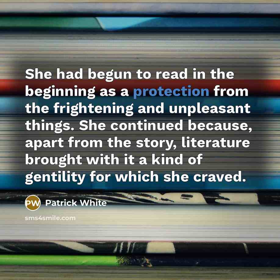 “She had begun to read in the beginning as a protection from the frightening and unpleasant things. She continued because, apart from the story, literature brought with it a kind of gentility for which she craved.” quote by Patrick White