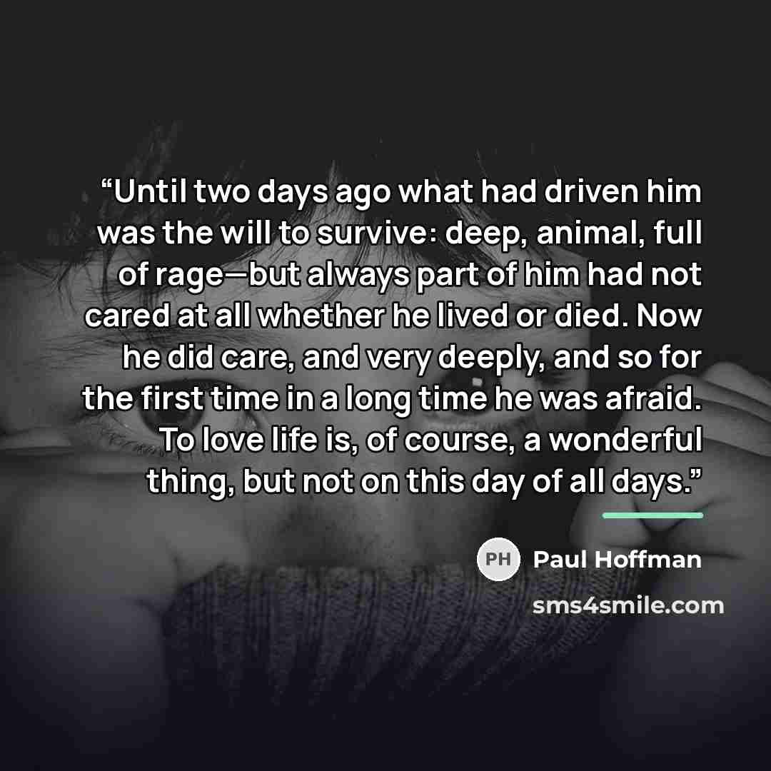 “Until two days ago what had driven him was the will to survive: deep, animal, full of rage—but always part of him had not cared at all whether he lived or died. Now he did care, and very deeply, and so for the first time in a long time he was afraid. To love life is, of course, a wonderful thing…” quote by Paul Hoffman