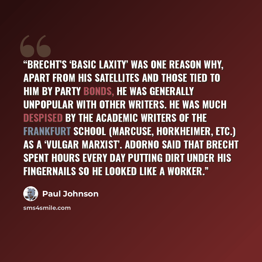 “Brecht’s ‘basic laxity’ was one reason why, apart from his satellites and those tied to him by party bonds, he was generally unpopular with other writers. He was much despised by the academic writers of the Frankfurt School (Marcuse, Horkheimer, etc.) as a ‘vulgar Marxist’. Adorno said that Brecht…” quote by Paul Johnson