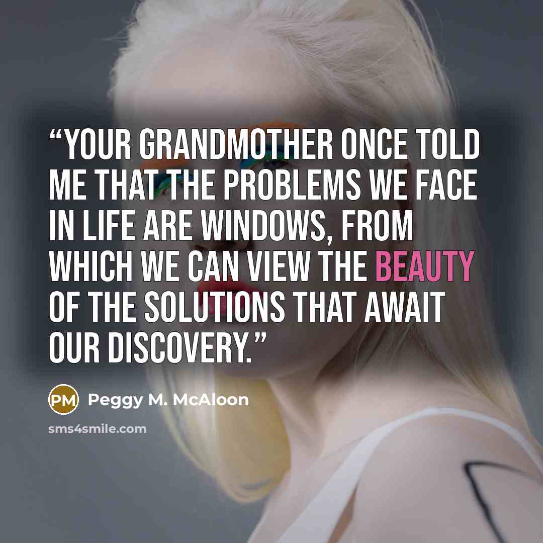 “Your grandmother once told me that the problems we face in life are windows, from which we can view the beauty of the solutions that await our discovery.” quote by Peggy M. McAloon