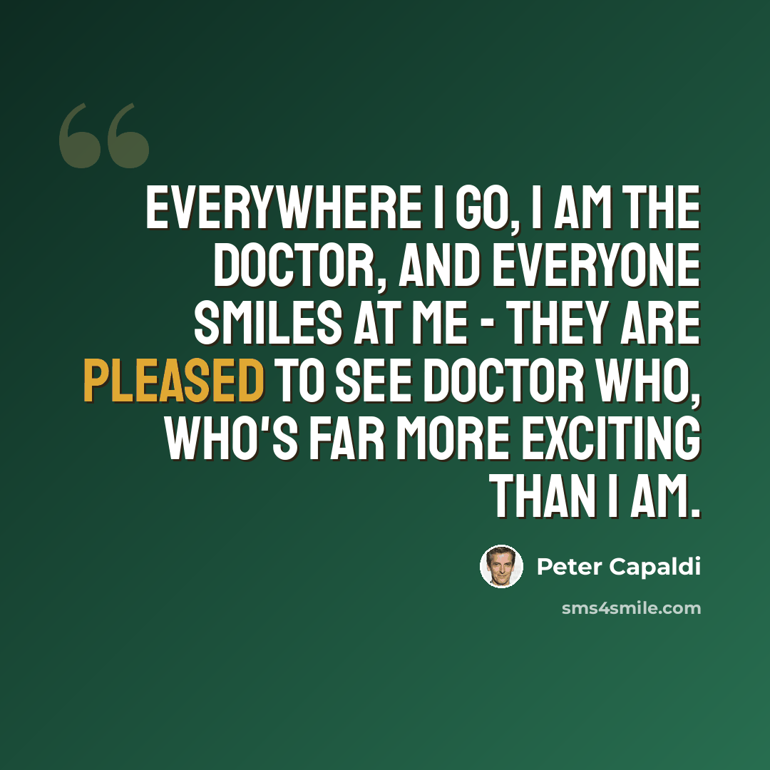 “Everywhere I go, I am The Doctor, and everyone smiles at me - they are pleased to see Doctor Who, who's far more exciting than I am.” quote by Peter Capaldi
