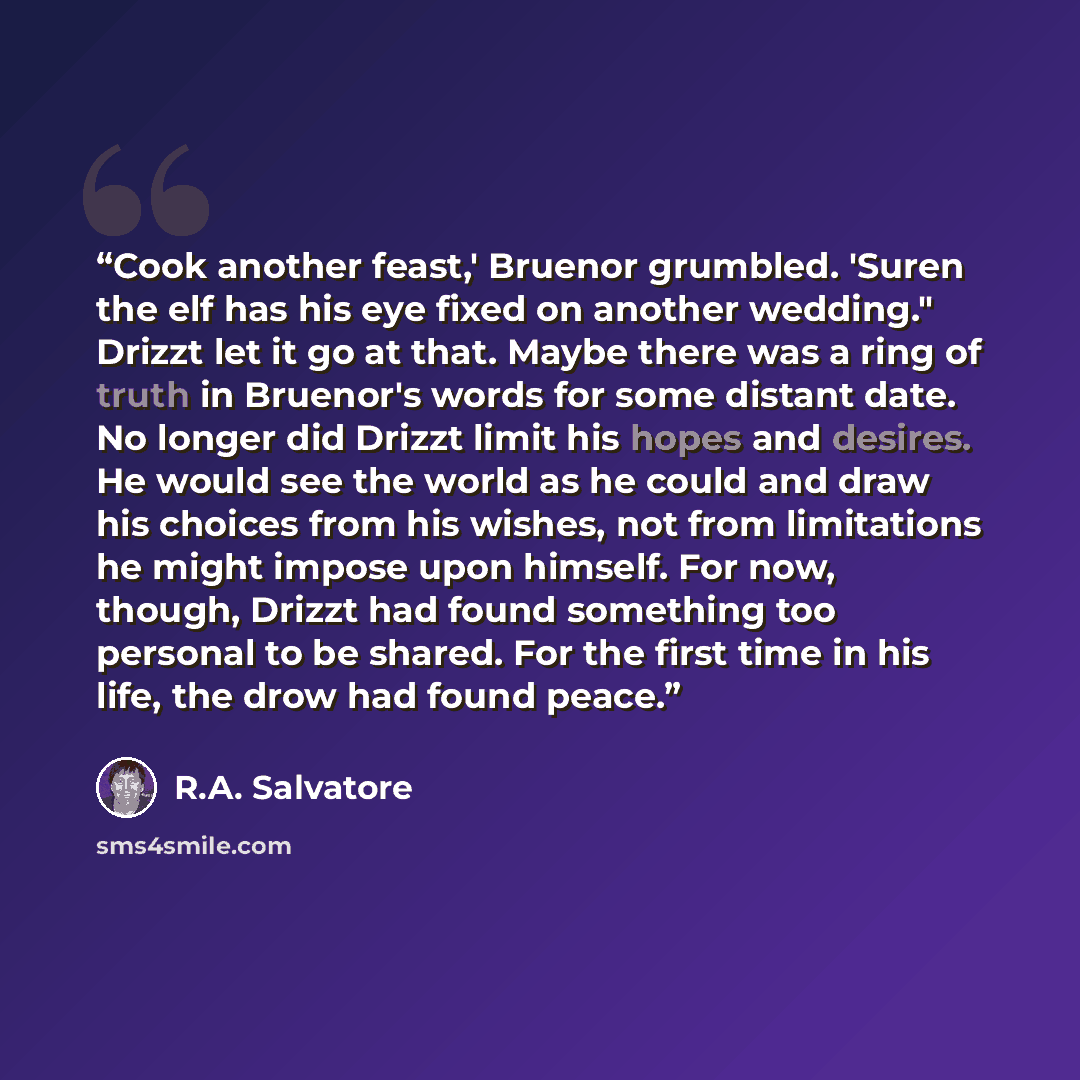 “Cook another feast,' Bruenor grumbled. 'Suren the elf has his eye fixed on another wedding." Drizzt let it go at that. Maybe there was a ring of truth in Bruenor's words for some distant date. No longer did Drizzt limit his hopes and desires. He would see the world as he could and draw his choices…” quote by R.A. Salvatore