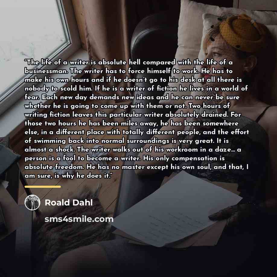 “The life of a writer is absolute hell compared with the life of a businessman. The writer has to force himself to work. He has to make his own hours and if he doesn’t go to his desk at all there is nobody to scold him. If he is a writer of fiction he lives in a world of fear. Each new day demands…” quote by Roald Dahl